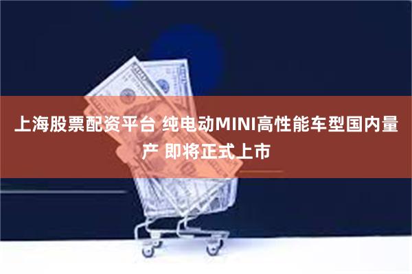 上海股票配资平台 纯电动MINI高性能车型国内量产 即将正式上市