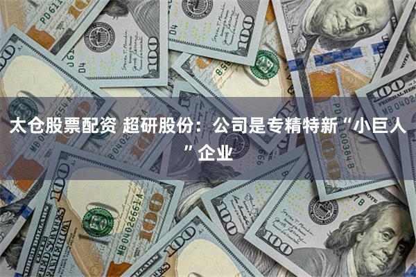 太仓股票配资 超研股份：公司是专精特新“小巨人”企业