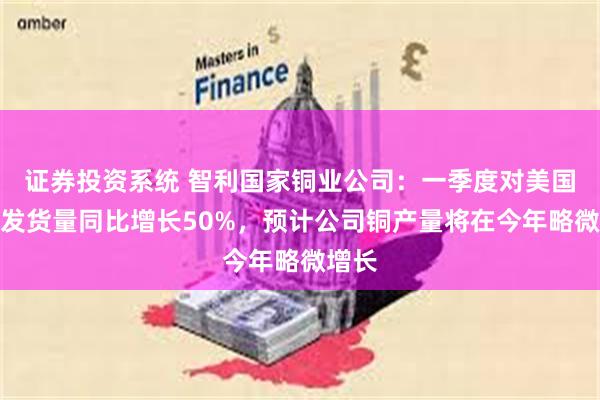 证券投资系统 智利国家铜业公司：一季度对美国的铜发货量同比增长50%，预计公司铜产量将在今年略微增长