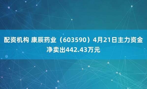 配资机构 康辰药业（603590）4月21日主力资金净卖出442.43万元