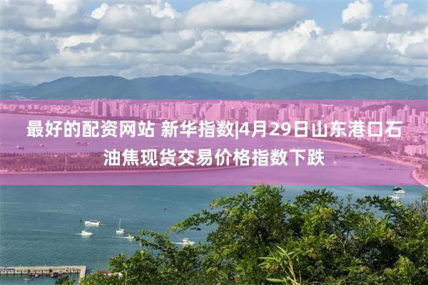最好的配资网站 新华指数|4月29日山东港口石油焦现货交易价格指数下跌