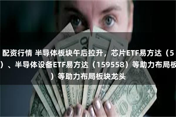 配资行情 半导体板块午后拉升，芯片ETF易方达（516350）、半导体设备ETF易方达（159558）等助力布局板块龙头