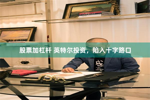 股票加杠杆 英特尔投资，陷入十字路口