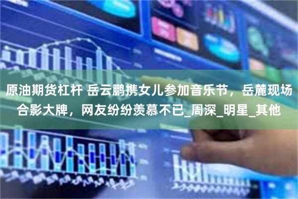 原油期货杠杆 岳云鹏携女儿参加音乐节，岳麓现场合影大牌，网友纷纷羡慕不已_周深_明星_其他