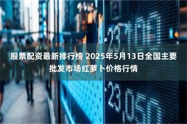股票配资最新排行榜 2025年5月13日全国主要批发市场红萝卜价格行情