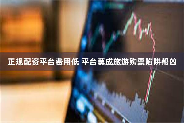正规配资平台费用低 平台莫成旅游购票陷阱帮凶