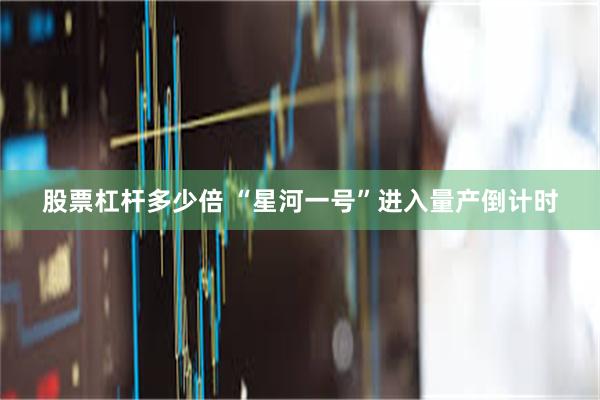 股票杠杆多少倍 “星河一号”进入量产倒计时