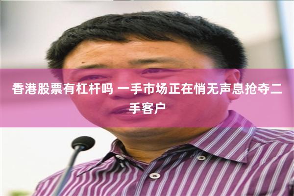 香港股票有杠杆吗 一手市场正在悄无声息抢夺二手客户