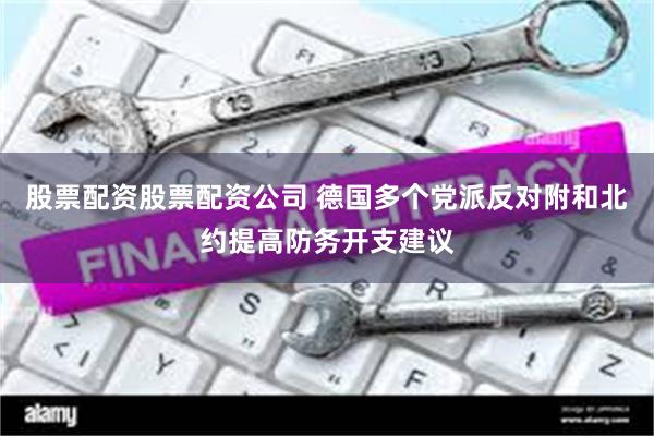 股票配资股票配资公司 德国多个党派反对附和北约提高防务开支建议