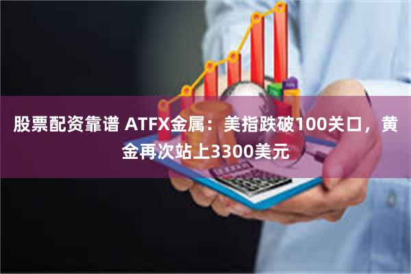 股票配资靠谱 ATFX金属：美指跌破100关口，黄金再次站上3300美元