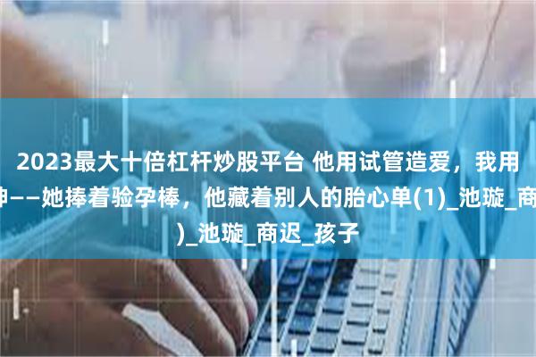 2023最大十倍杠杆炒股平台 他用试管造爱，我用离婚成神——她捧着验孕棒，他藏着别人的胎心单(1)_池璇_商迟_孩子