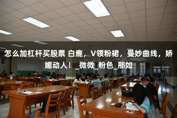 怎么加杠杆买股票 白鹿，V领粉裙，曼妙曲线，娇媚动人！_微微_粉色_那如