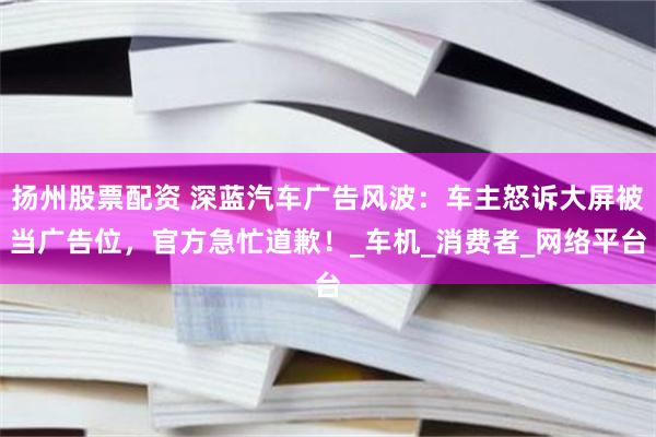扬州股票配资 深蓝汽车广告风波：车主怒诉大屏被当广告位，官方急忙道歉！_车机_消费者_网络平台