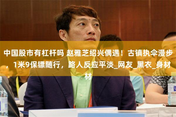 中国股市有杠杆吗 赵雅芝绍兴偶遇！古镇执伞漫步，1米9保镖随行，路人反应平淡_网友_黑衣_身材