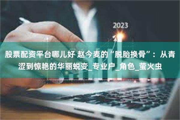 股票配资平台哪儿好 赵今麦的“脱胎换骨”：从青涩到惊艳的华丽蜕变_专业户_角色_萤火虫