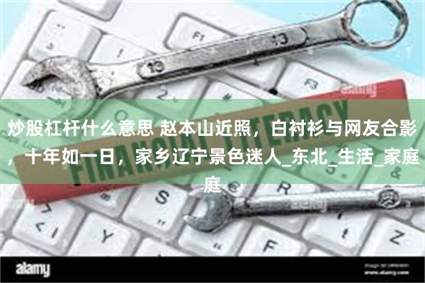 炒股杠杆什么意思 赵本山近照，白衬衫与网友合影，十年如一日，家乡辽宁景色迷人_东北_生活_家庭