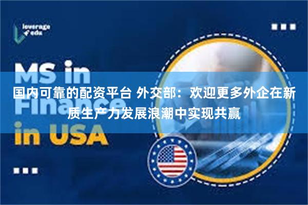 国内可靠的配资平台 外交部：欢迎更多外企在新质生产力发展浪潮中实现共赢