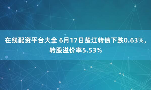 在线配资平台大全 6月17日楚江转债下跌0.63%，转股溢价率5.53%