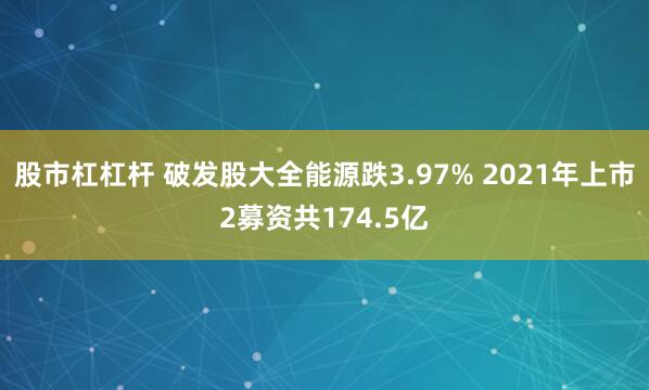 股市杠杠杆 破发股大全能源跌3.97% 2021年上市2募资共174.5亿