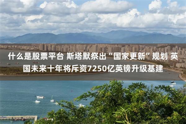 什么是股票平台 斯塔默祭出“国家更新”规划 英国未来十年将斥资7250亿英镑升级基建