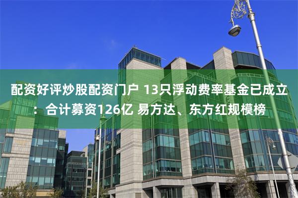 配资好评炒股配资门户 13只浮动费率基金已成立：合计募资126亿 易方达、东方红规模榜