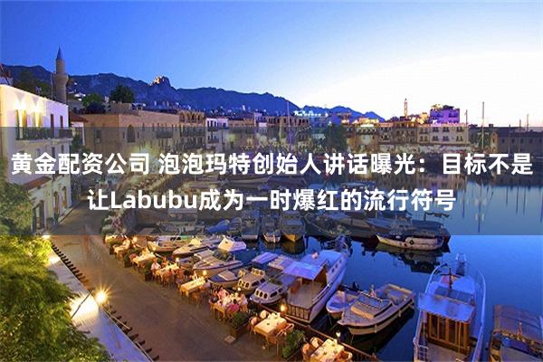 黄金配资公司 泡泡玛特创始人讲话曝光：目标不是让Labubu成为一时爆红的流行符号