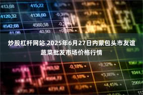 炒股杠杆网站 2025年6月27日内蒙包头市友谊蔬菜批发市场价格行情