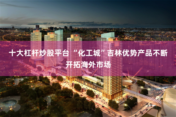 十大杠杆炒股平台 “化工城”吉林优势产品不断开拓海外市场