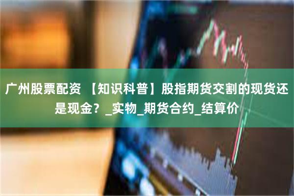广州股票配资 【知识科普】股指期货交割的现货还是现金？_实物_期货合约_结算价