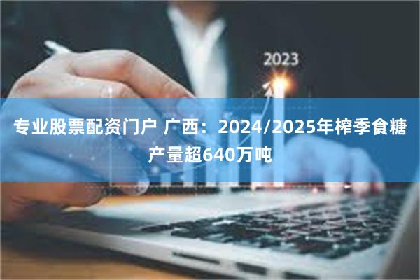 专业股票配资门户 广西：2024/2025年榨季食糖产量超640万吨