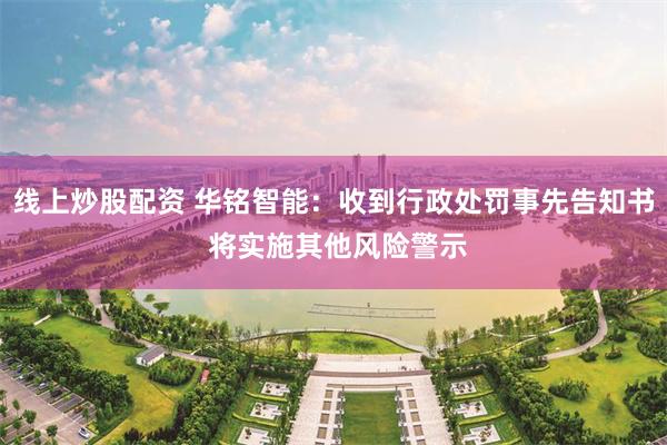 线上炒股配资 华铭智能：收到行政处罚事先告知书 将实施其他风险警示
