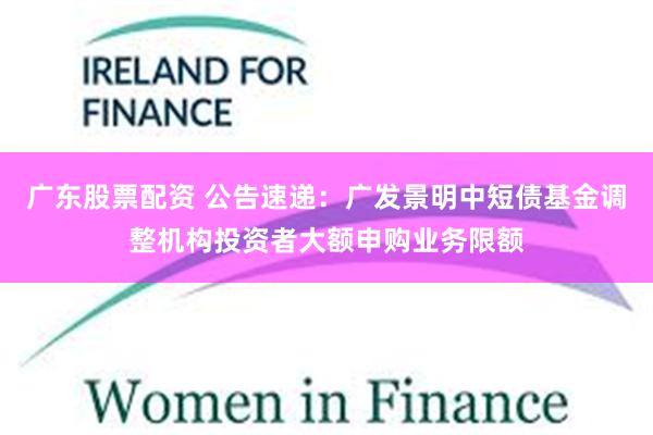 广东股票配资 公告速递：广发景明中短债基金调整机构投资者大额申购业务限额