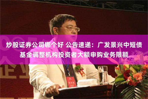 炒股证券公司哪个好 公告速递：广发景兴中短债基金调整机构投资者大额申购业务限额