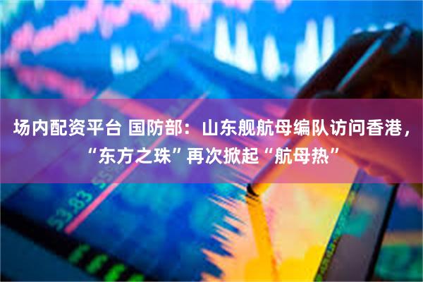 场内配资平台 国防部：山东舰航母编队访问香港，“东方之珠”再次掀起“航母热”