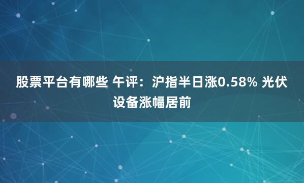股票平台有哪些 午评：沪指半日涨0.58% 光伏设备涨幅居前