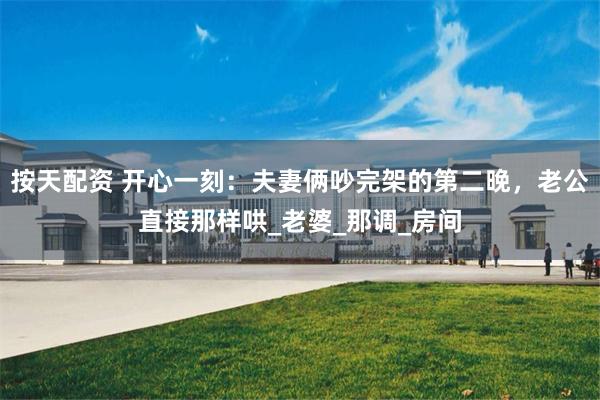 按天配资 开心一刻：夫妻俩吵完架的第二晚，老公直接那样哄_老婆_那调_房间