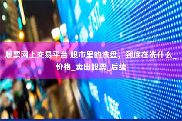 股票网上交易平台 股市里的洗盘，到底在洗什么_价格_卖出股票_后续