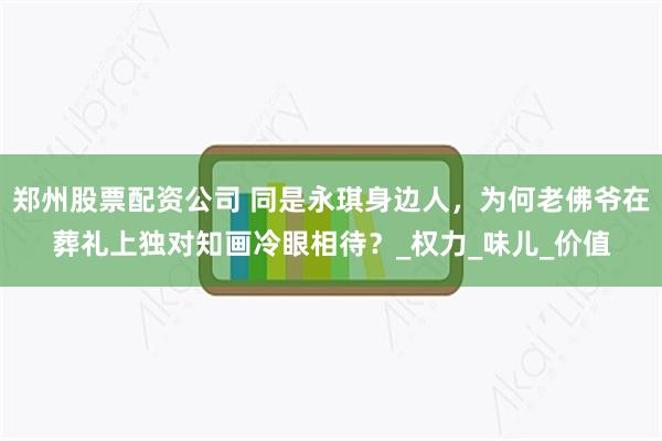 郑州股票配资公司 同是永琪身边人，为何老佛爷在葬礼上独对知画冷眼相待？_权力_味儿_价值