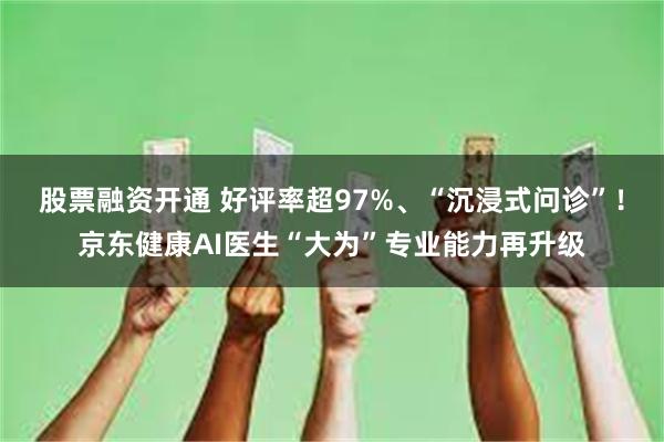 股票融资开通 好评率超97%、“沉浸式问诊”！京东健康AI医生“大为”专业能力再升级