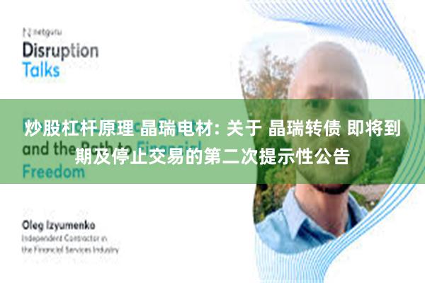 炒股杠杆原理 晶瑞电材: 关于 晶瑞转债 即将到期及停止交易的第二次提示性公告