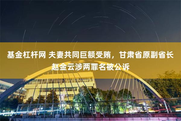 基金杠杆网 夫妻共同巨额受贿，甘肃省原副省长赵金云涉两罪名被公诉