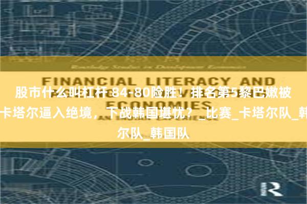 股市什么叫杠杆 84-80险胜！排名第5黎巴嫩被第17卡塔尔逼入绝境，下战韩国堪忧？_比赛_卡塔尔队_韩国队