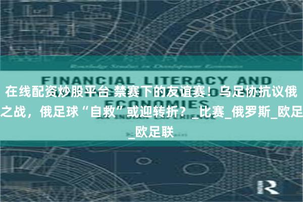 在线配资炒股平台 禁赛下的友谊赛！乌足协抗议俄约之战，俄足球“自救”或迎转折？_比赛_俄罗斯_欧足联
