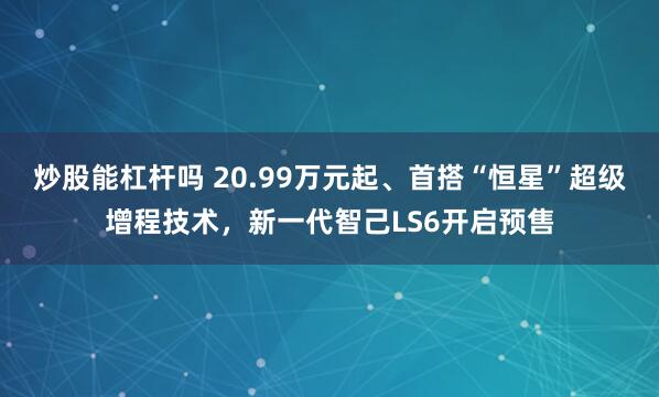 炒股能杠杆吗 20.99万元起、首搭“恒星”超级增程技术，新一代智己LS6开启预售