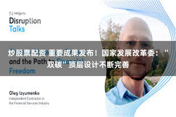 炒股票配资 重要成果发布！国家发展改革委：“双碳”顶层设计不断完善