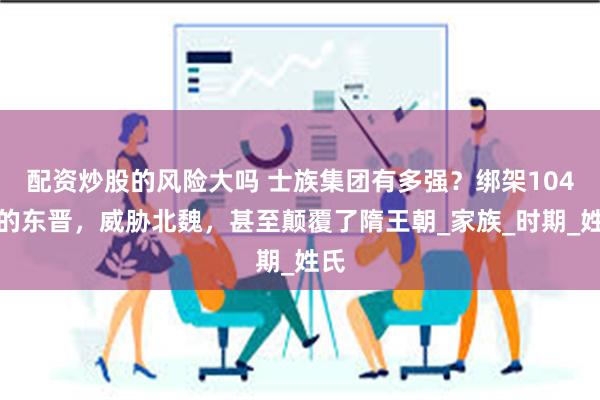配资炒股的风险大吗 士族集团有多强？绑架104年的东晋，威胁北魏，甚至颠覆了隋王朝_家族_时期_姓氏