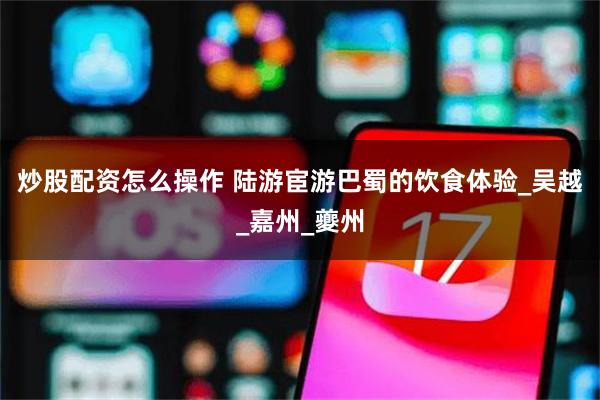 炒股配资怎么操作 陆游宦游巴蜀的饮食体验_吴越_嘉州_夔州