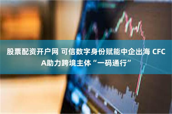 股票配资开户网 可信数字身份赋能中企出海 CFCA助力跨境主体“一码通行”