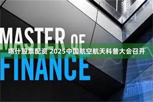 喀什股票配资 2025中国航空航天科普大会召开