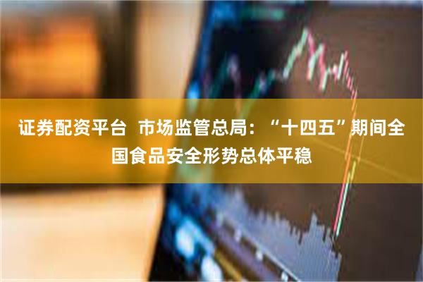 证券配资平台  市场监管总局：“十四五”期间全国食品安全形势总体平稳